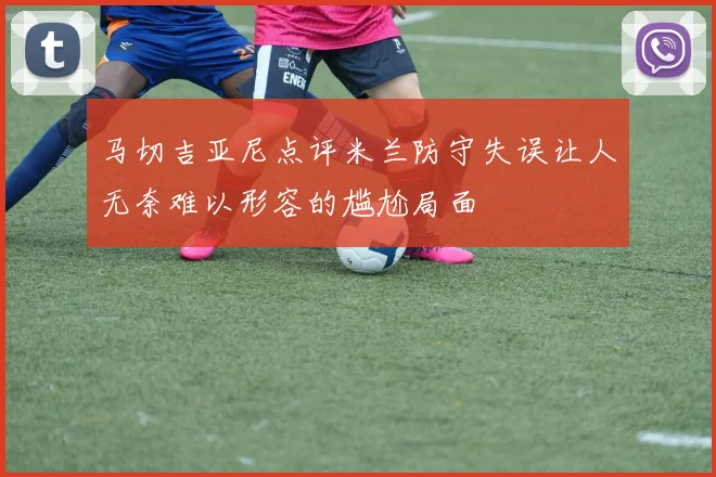 马切吉亚尼点评米兰防守失误让人无奈难以形容的尴尬局面