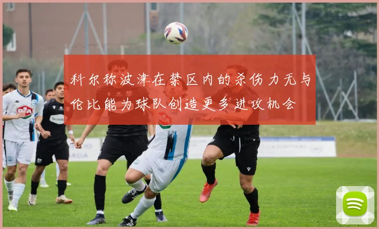 科尔称波津在禁区内的杀伤力无与伦比能为球队创造更多进攻机会