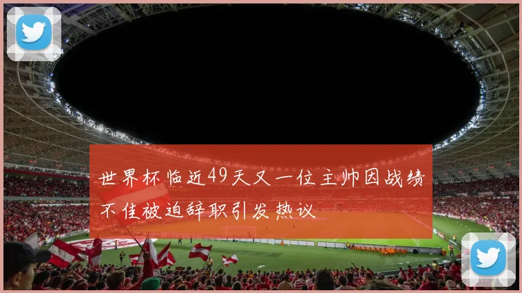 世界杯临近49天又一位主帅因战绩不佳被迫辞职引发热议