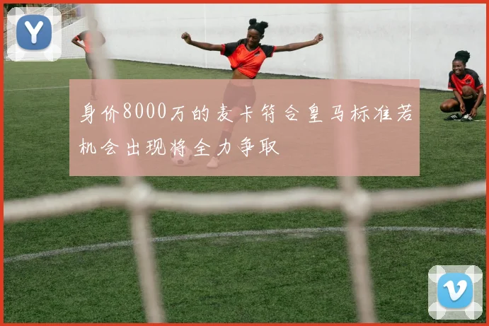 身价8000万的麦卡符合皇马标准若机会出现将全力争取