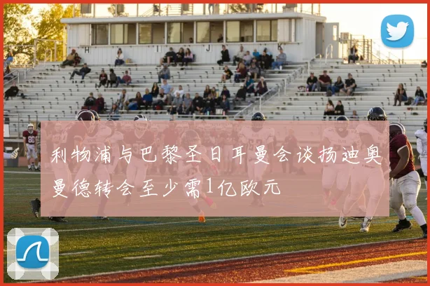 利物浦与巴黎圣日耳曼会谈扬迪奥曼德转会至少需1亿欧元