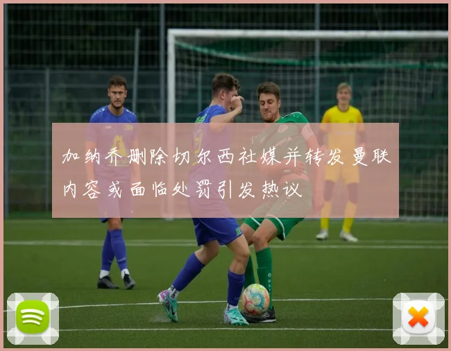 加纳乔删除切尔西社媒并转发曼联内容或面临处罚引发热议