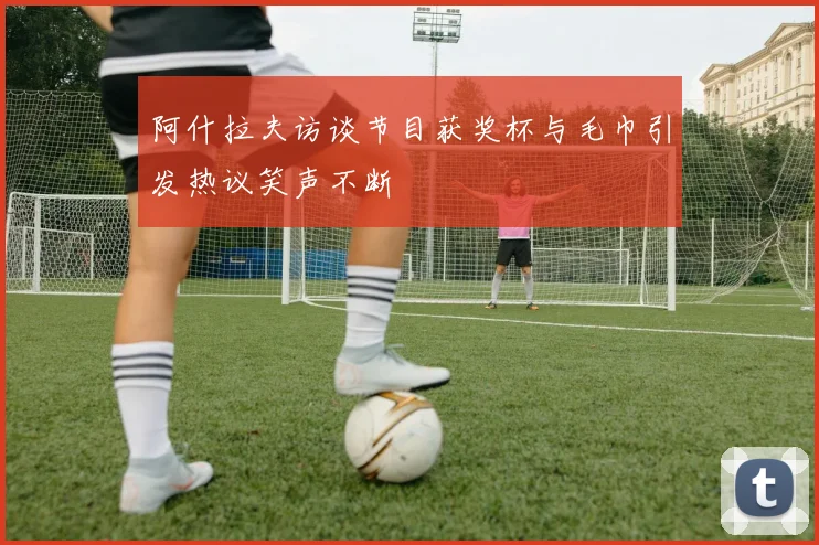 阿什拉夫访谈节目获奖杯与毛巾引发热议笑声不断