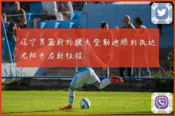 辽宁男篮新外援杰登勒迪顺利抵达沈阳开启新征程