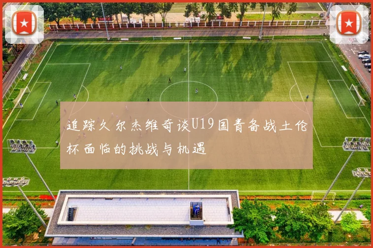 追踪久尔杰维奇谈U19国青备战土伦杯面临的挑战与机遇