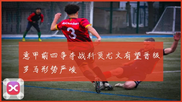 意甲前四争夺战科莫尤文有望晋级罗马形势严峻