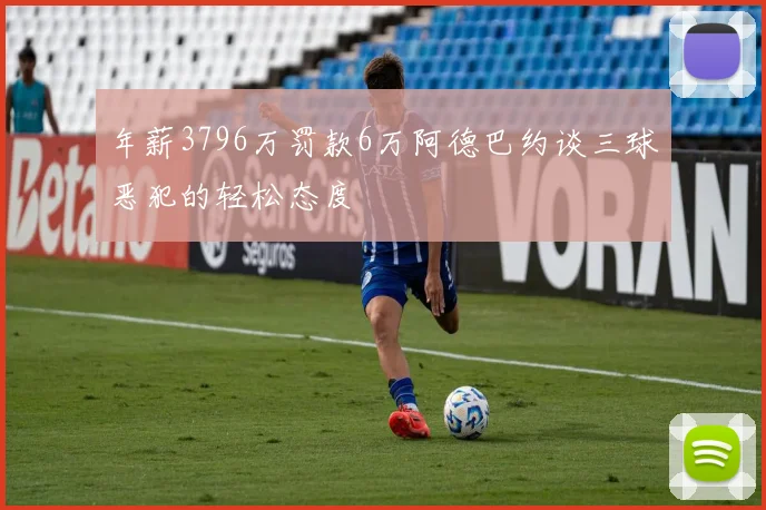 年薪3796万罚款6万阿德巴约谈三球恶犯的轻松态度