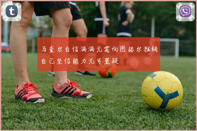 马奎尔自信满满无需向图赫尔推销自己坚信能力无可置疑