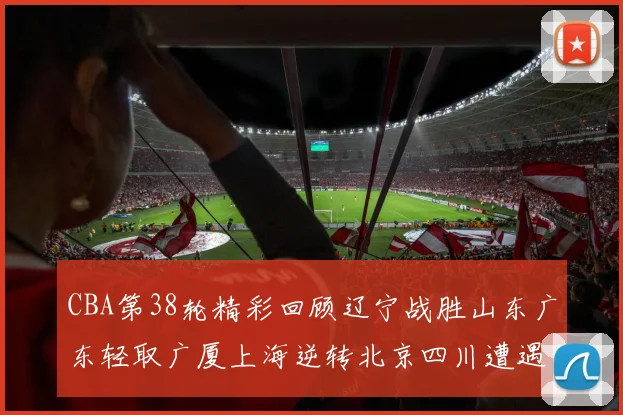 CBA第38轮精彩回顾辽宁战胜山东广东轻取广厦上海逆转北京四川遭遇38连败