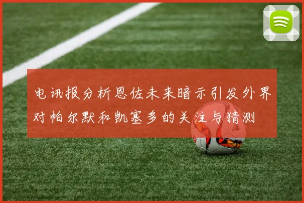 电讯报分析恩佐未来暗示引发外界对帕尔默和凯塞多的关注与猜测