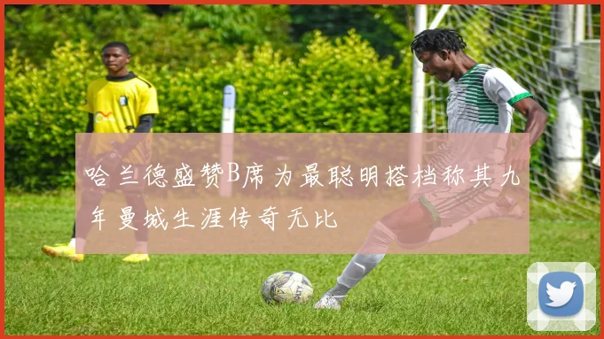 哈兰德盛赞B席为最聪明搭档称其九年曼城生涯传奇无比