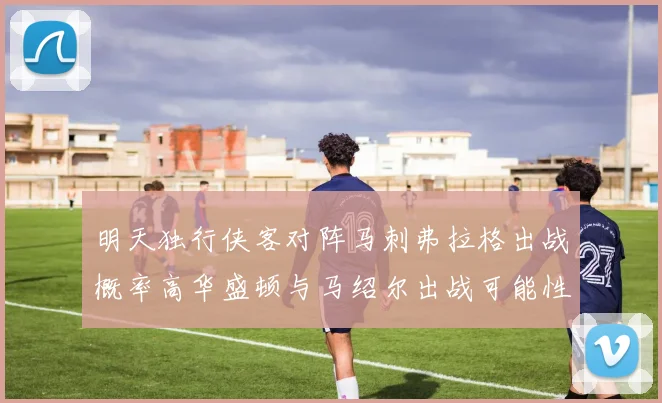 明天独行侠客对阵马刺弗拉格出战概率高华盛顿与马绍尔出战可能性小