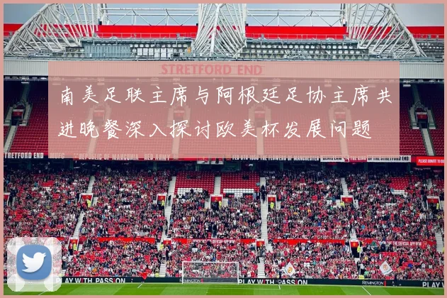 南美足联主席与阿根廷足协主席共进晚餐深入探讨欧美杯发展问题