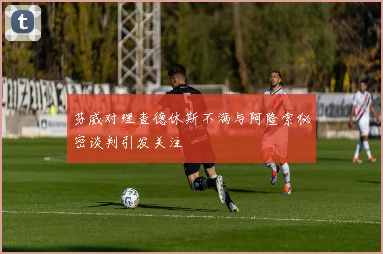 芬威对理查德休斯不满与阿隆索秘密谈判引发关注