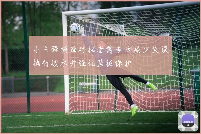 小卡强调面对拓者需专注减少失误执行战术并强化篮板保护