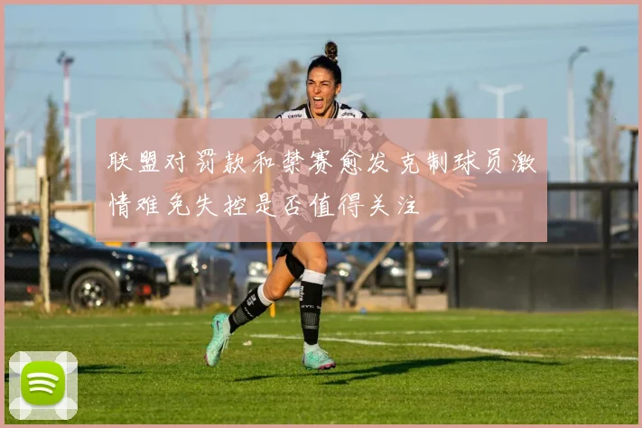 联盟对罚款和禁赛愈发克制球员激情难免失控是否值得关注