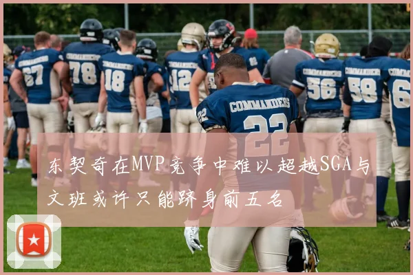东契奇在MVP竞争中难以超越SGA与文班或许只能跻身前五名