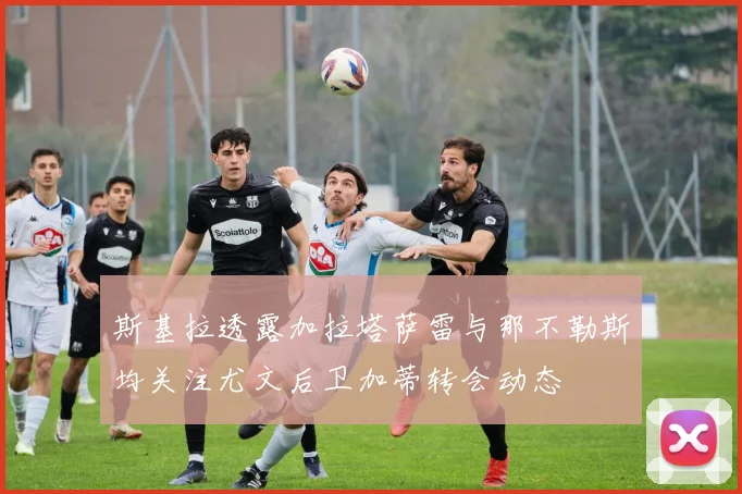 斯基拉透露加拉塔萨雷与那不勒斯均关注尤文后卫加蒂转会动态