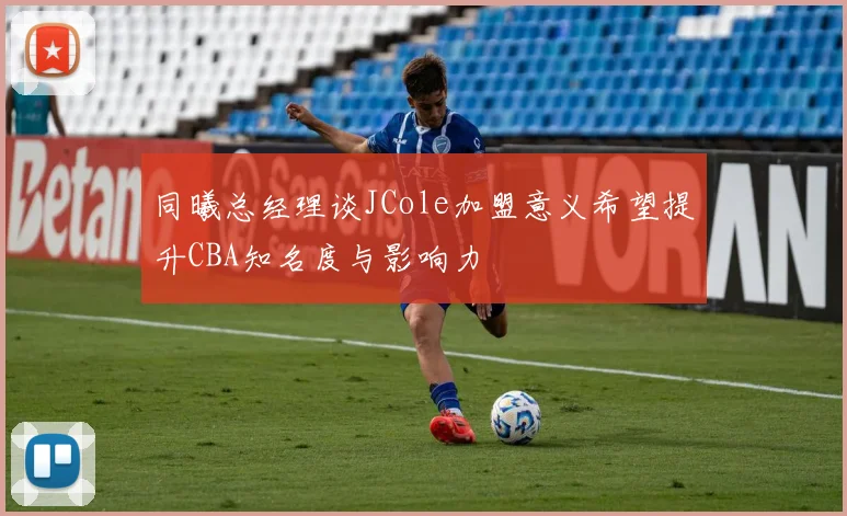 同曦总经理谈JCole加盟意义希望提升CBA知名度与影响力