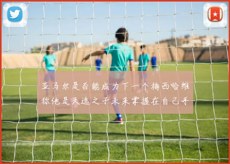 亚马尔是否能成为下一个梅西哈维称他是天选之子未来掌握在自己手中