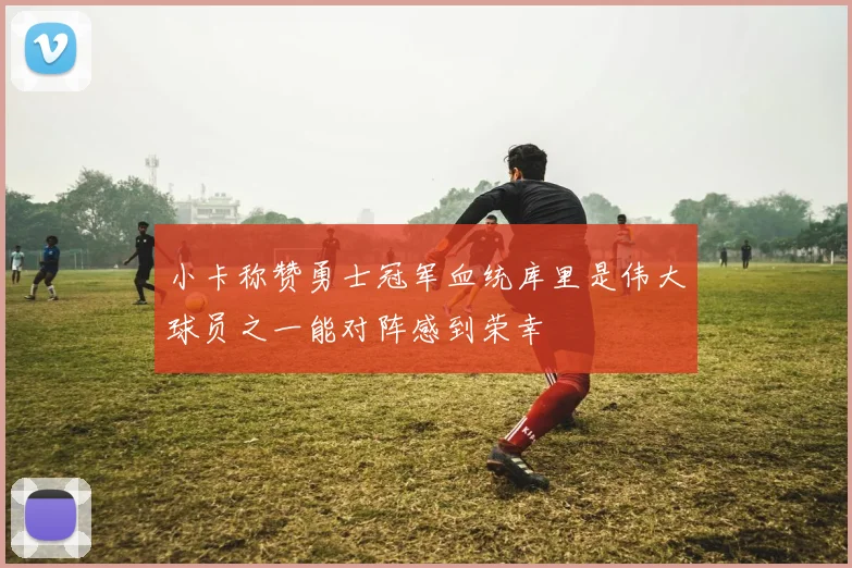 小卡称赞勇士冠军血统库里是伟大球员之一能对阵感到荣幸