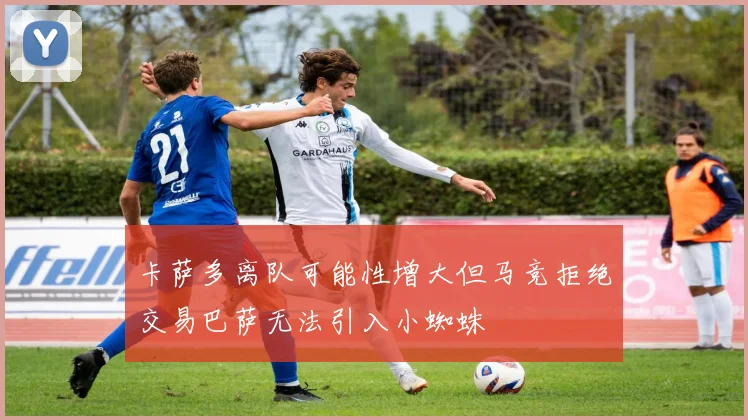 卡萨多离队可能性增大但马竞拒绝交易巴萨无法引入小蜘蛛
