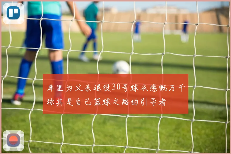 库里为父亲退役30号球衣感慨万千称其是自己篮球之路的引导者