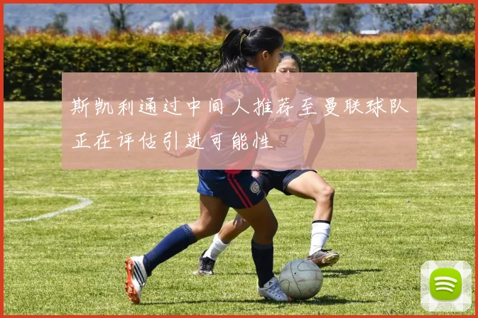 斯凯利通过中间人推荐至曼联球队正在评估引进可能性