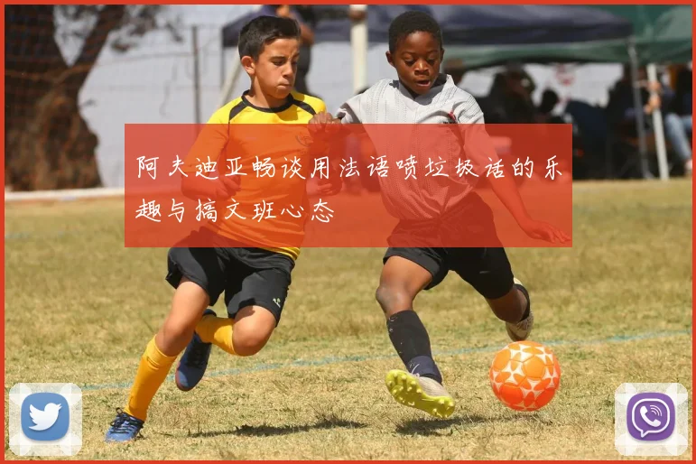 阿夫迪亚畅谈用法语喷垃圾话的乐趣与搞文班心态