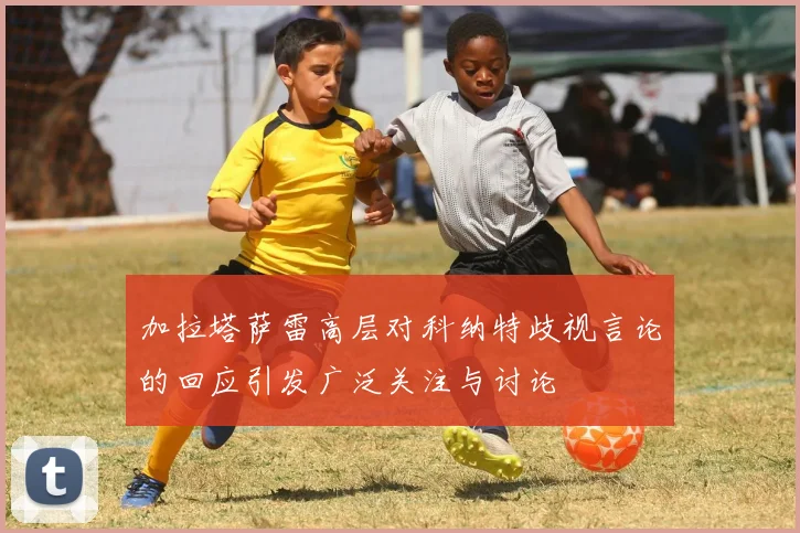 加拉塔萨雷高层对科纳特歧视言论的回应引发广泛关注与讨论