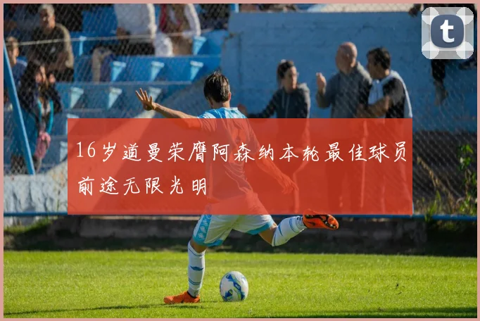 16岁道曼荣膺阿森纳本轮最佳球员前途无限光明