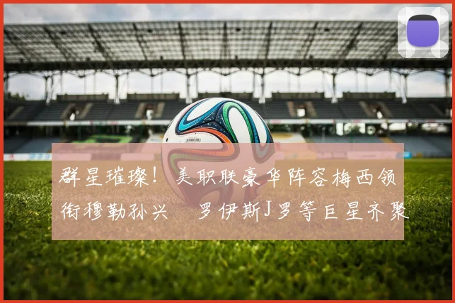 群星璀璨！美职联豪华阵容梅西领衔穆勒孙兴慜罗伊斯J罗等巨星齐聚