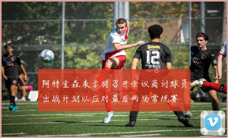 阿特金森表示将召开会议商讨球员出战计划以应对最后两场常规赛