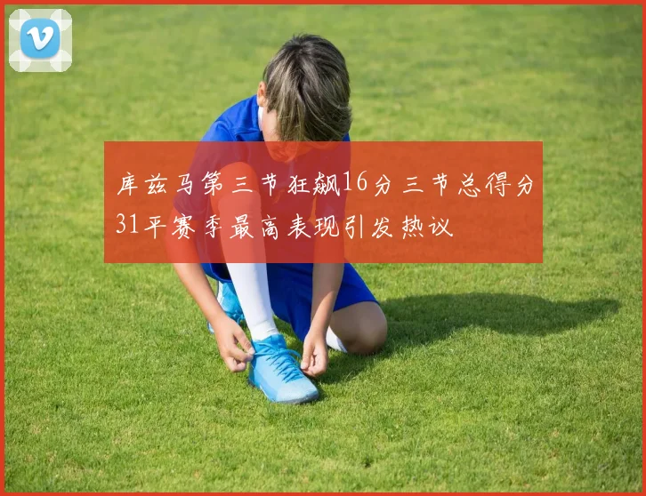 库兹马第三节狂飙16分三节总得分31平赛季最高表现引发热议