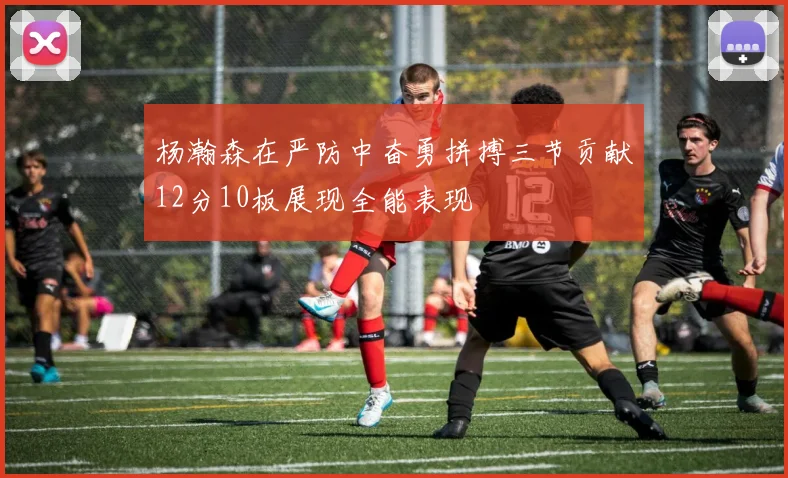 杨瀚森在严防中奋勇拼搏三节贡献12分10板展现全能表现