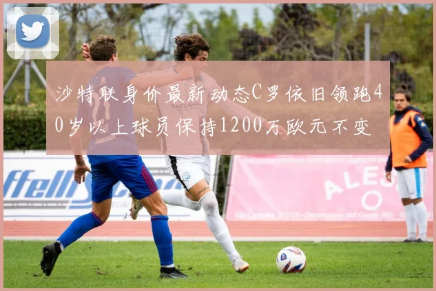 沙特联身价最新动态C罗依旧领跑40岁以上球员保持1200万欧元不变