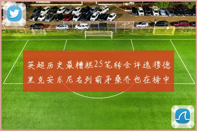 英超历史最糟糕25笔转会评选穆德里克安东尼名列前茅桑乔也在榜中