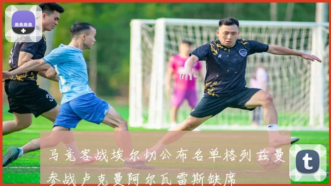 马竞客战埃尔切公布名单格列兹曼参战卢克曼阿尔瓦雷斯缺席