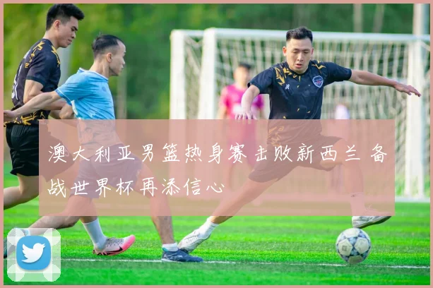 澳大利亚男篮热身赛击败新西兰 备战世界杯再添信心