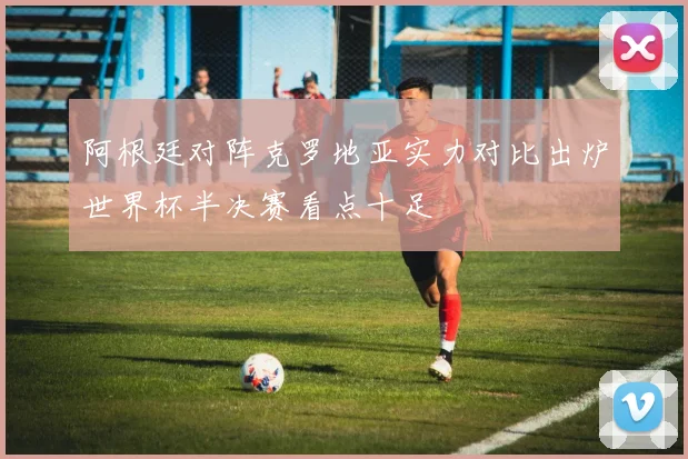 阿根廷对阵克罗地亚实力对比出炉世界杯半决赛看点十足