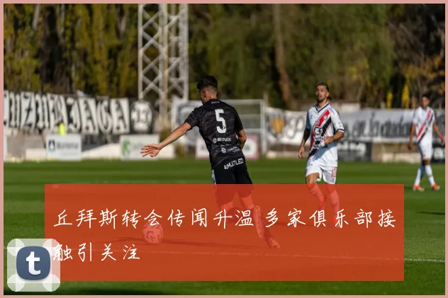 丘拜斯转会传闻升温 多家俱乐部接触引关注