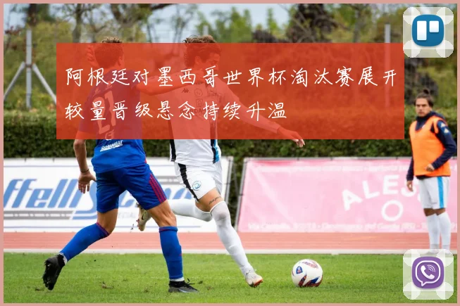 阿根廷对墨西哥世界杯淘汰赛展开较量晋级悬念持续升温