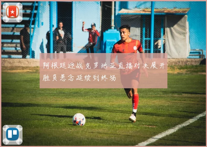 阿根廷迎战克罗地亚直播对决展开胜负悬念延续到终场