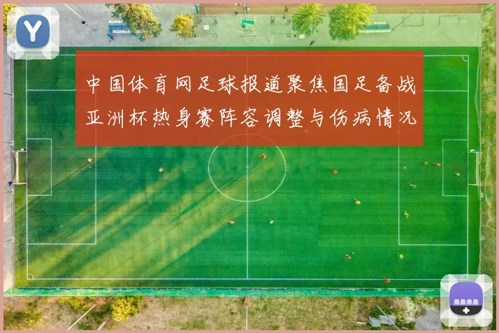中国体育网足球报道聚焦国足备战亚洲杯热身赛阵容调整与伤病情况