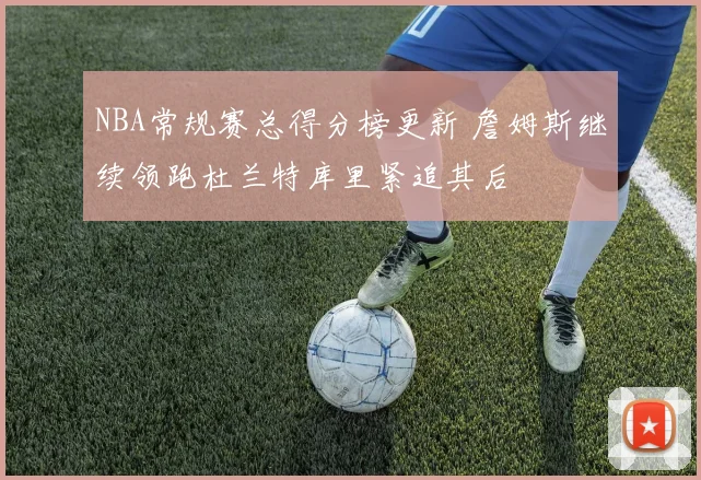 NBA常规赛总得分榜更新 詹姆斯继续领跑杜兰特库里紧追其后