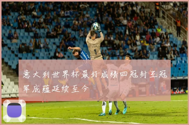 意大利世界杯最好成绩四冠封王冠军底蕴延续至今