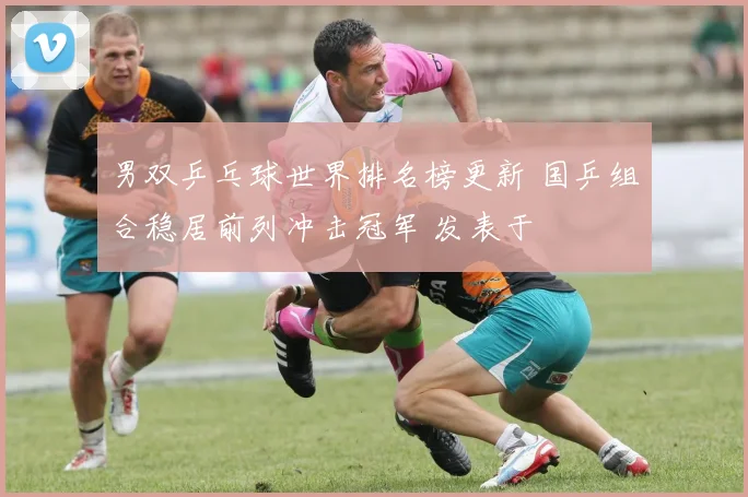 男双乒乓球世界排名榜更新 国乒组合稳居前列冲击冠军 发表于