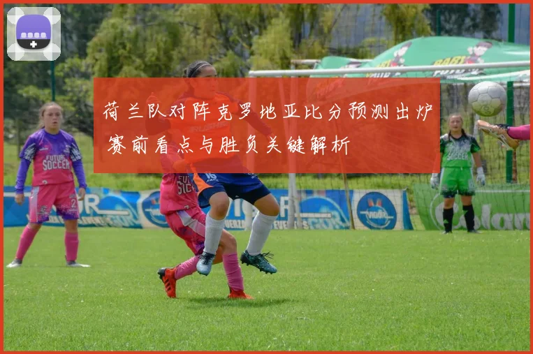 荷兰队对阵克罗地亚比分预测出炉 赛前看点与胜负关键解析