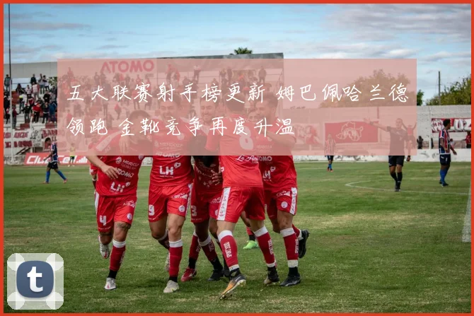 五大联赛射手榜更新 姆巴佩哈兰德领跑 金靴竞争再度升温