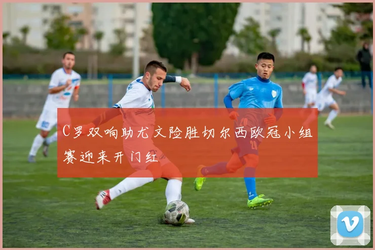 C罗双响助尤文险胜切尔西欧冠小组赛迎来开门红